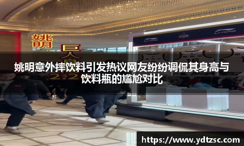 姚明意外摔饮料引发热议网友纷纷调侃其身高与饮料瓶的尴尬对比
