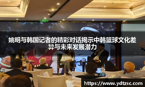 姚明与韩国记者的精彩对话揭示中韩篮球文化差异与未来发展潜力