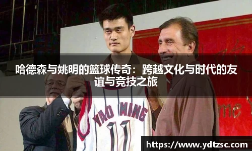 哈德森与姚明的篮球传奇：跨越文化与时代的友谊与竞技之旅