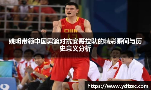 姚明带领中国男篮对抗安哥拉队的精彩瞬间与历史意义分析