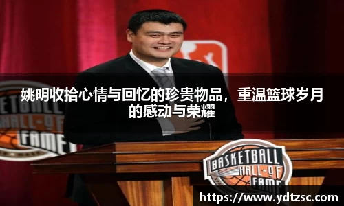 姚明收拾心情与回忆的珍贵物品，重温篮球岁月的感动与荣耀