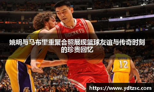姚明与马布里重聚合照展现篮球友谊与传奇时刻的珍贵回忆