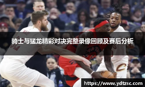 骑士与猛龙精彩对决完整录像回顾及赛后分析