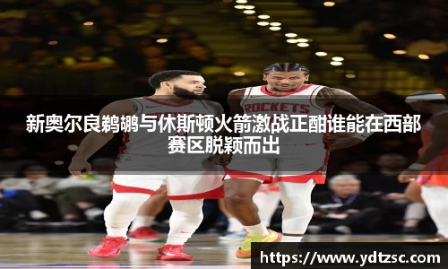 新奥尔良鹈鹕与休斯顿火箭激战正酣谁能在西部赛区脱颖而出